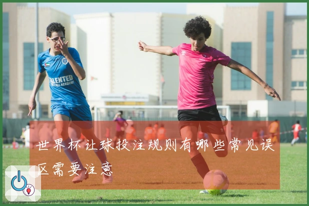 世界杯让球投注规则有哪些常见误区需要注意